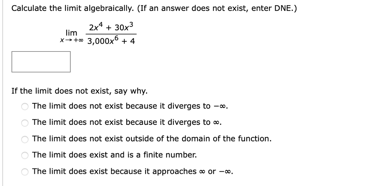 Calculate the limit algebraically. (If an answer does not exist, enter DNE.)
2x4 + 30x3
lim
x→+o 3,000x° + 4
If the limit does not exist, say why.
The limit does not exist because it diverges to -∞.
The limit does not exist because it diverges to o.
The limit does not exist outside of the domain of the function.
The limit does exist and is a finite number.
The limit does exist because it approaches or -.
O O O O O
