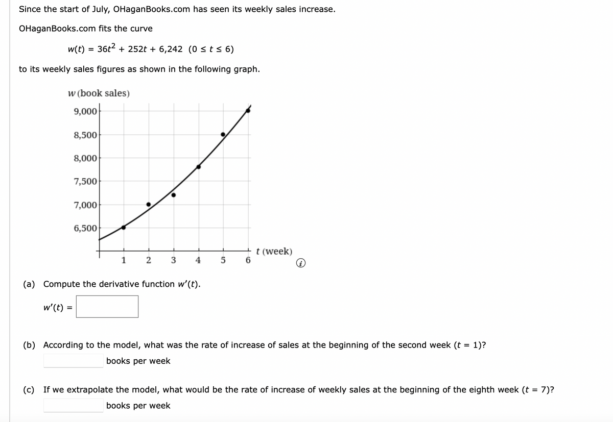 Since the start of July, OHaganBooks.com has seen its weekly sales increase.
OHaganBooks.com fits the curve
w(t) = 36t2 + 252t + 6,242 (0 <t< 6)
to its weekly sales figures as shown in the following graph.
w (book sales)
9,000
8,500
8,000
7,500
7,000
6,500
+ t (week)
5 6
1
2 3
4
i
(a) Compute the derivative function w'(t).
w'(t)
(b) According to the model, what was the rate of increase of sales at the beginning of the second week (t = 1)?
books per week
(c) If we extrapolate the model, what would be the rate of increase of weekly sales at the beginning of the eighth week (t = 7)?
books per week
