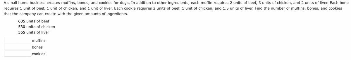 A small home business creates muffins, bones, and cookies for dogs. In addition to other ingredients, each muffin requires 2 units of beef, 3 units of chicken, and 2 units of liver. Each bone
requires 1 unit of beef, 1 unit of chicken, and 1 unit of liver. Each cookie requires 2 units of beef, 1 unit of chicken, and 1.5 units of liver. Find the number of muffins, bones, and cookies
that the company can create with the given amounts of ingredients.
605 units of beef
530 units of chicken
565 units of liver
muffins
bones
cookies
