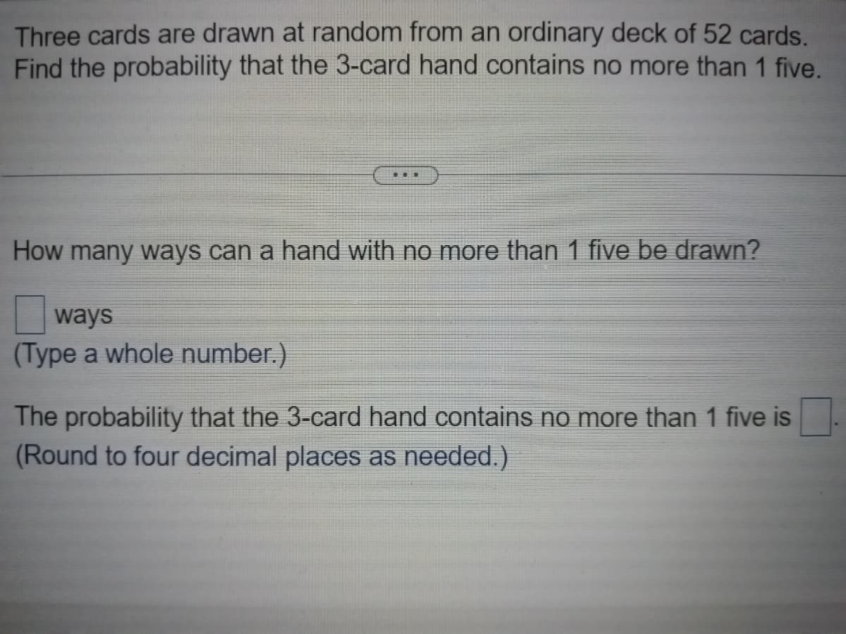 Three cards are drawn at random from an ordinary deck of 52 cards.
Find the probability that the 3-card hand contains no more than 1 five.
…
How many ways can a hand with no more than 1 five be drawn?
ways
(Type a whole number.)
The probability that the 3-card hand contains no more than 1 five is
(Round to four decimal places as needed.)