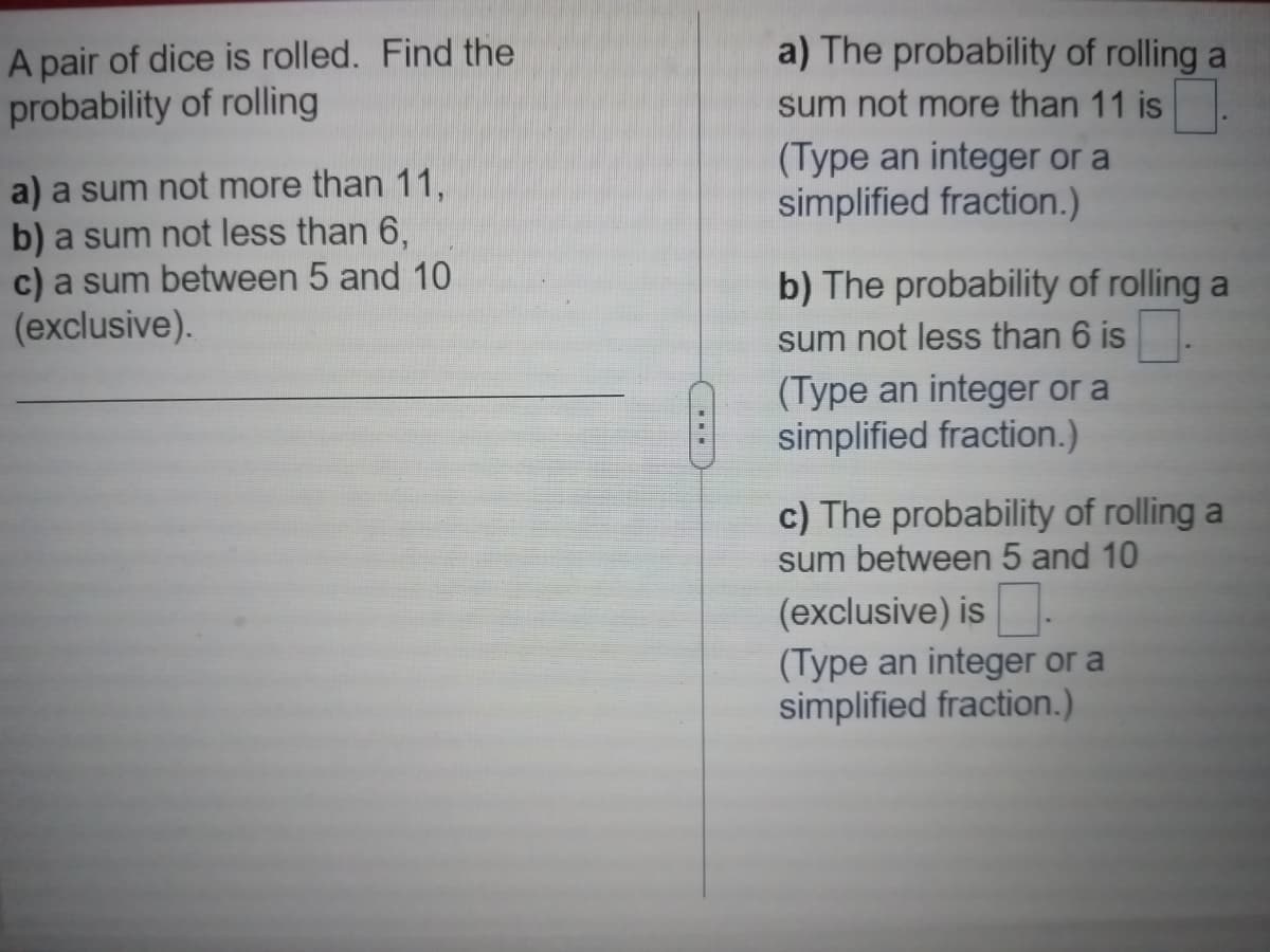 A pair of dice is rolled. Find the
probability of rolling
a) a sum not more than 11,
b) a sum not less than 6,
c) a sum between 5 and 10
(exclusive).
a) The probability of rolling a
sum not more than 11 is
(Type an integer or a
simplified fraction.)
b) The probability of rolling a
sum not less than 6 is
(Type an integer or a
simplified fraction.)
c) The probability of rolling a
sum between 5 and 10
(exclusive) is
(Type an integer or a
simplified fraction.)