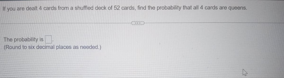 If you are dealt 4 cards from a shuffled deck of 52 cards, find the probability that all 4 cards are queens.
The probability is
(Round to six decimal places as needed.)
...
<3