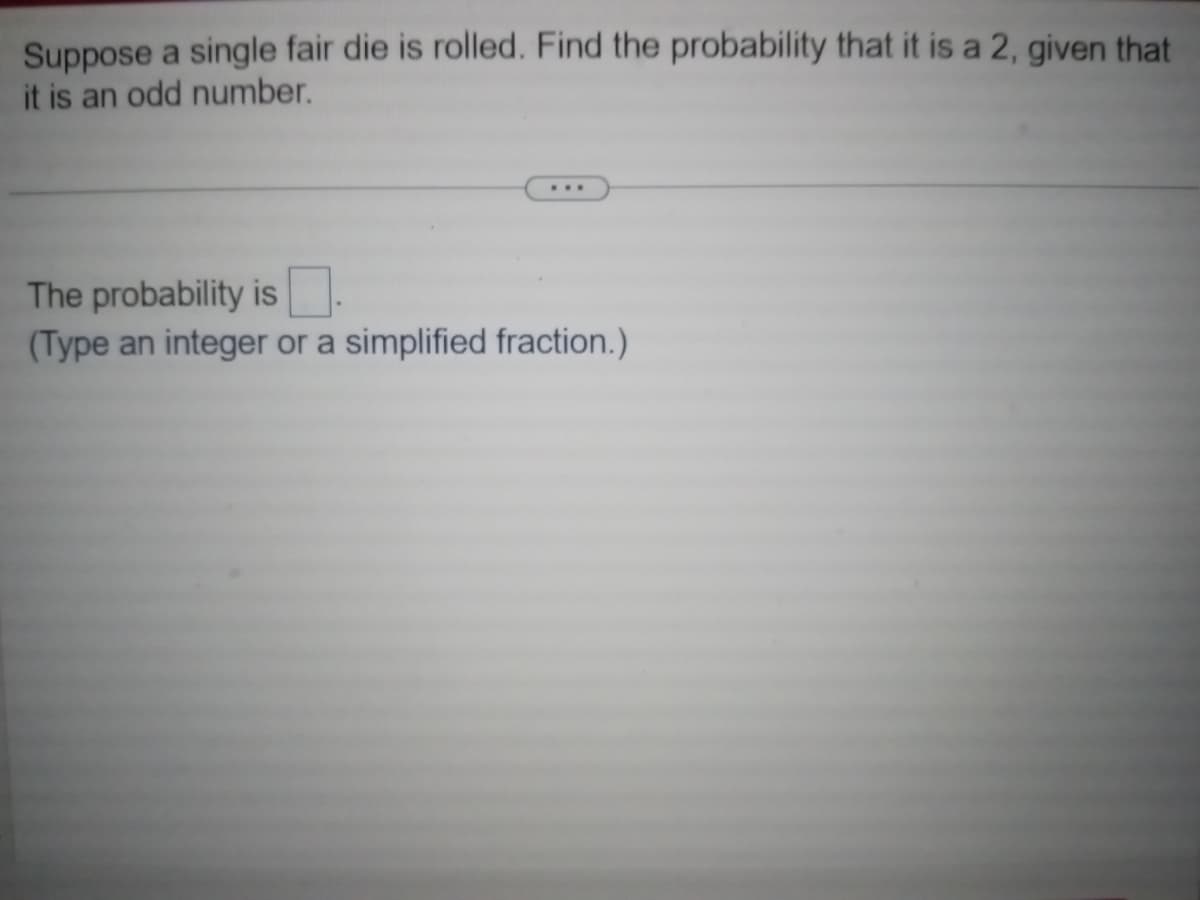 Suppose a single fair die is rolled. Find the probability that it is a 2, given that
it is an odd number.
The probability is.
(Type an integer or a simplified fraction.)