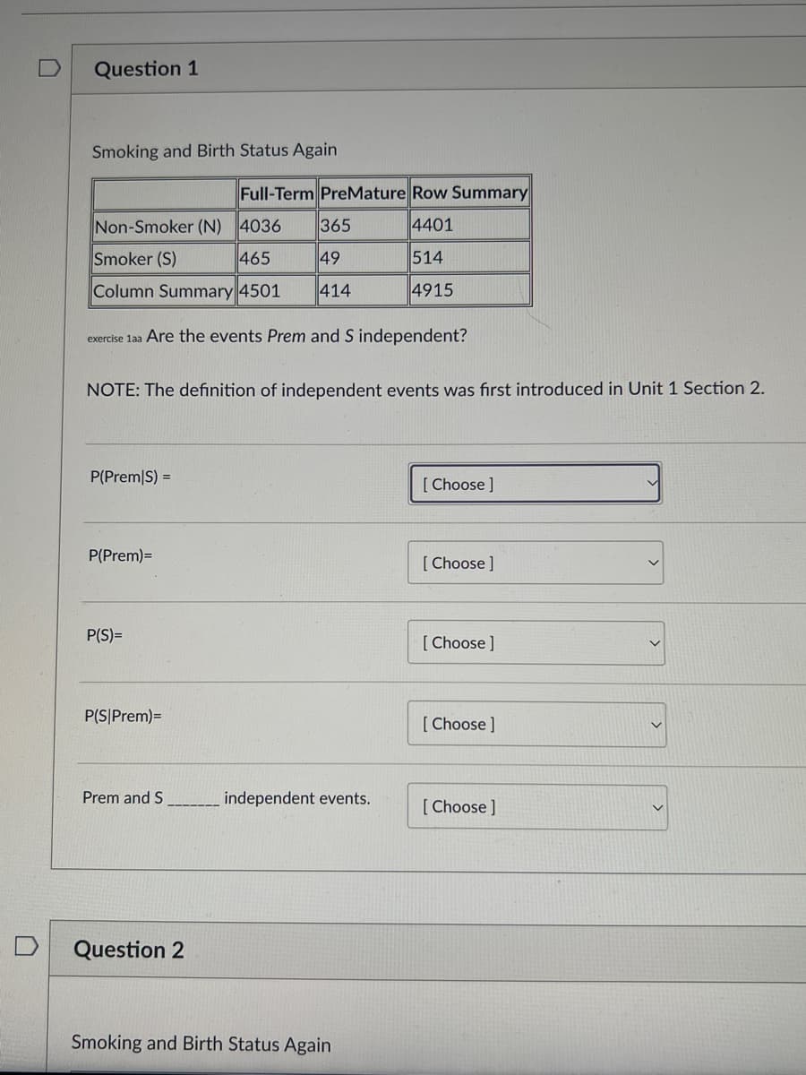 Question 1
Smoking and Birth Status Again
Full-Term PreMature Row Summary
Non-Smoker (N) 4036
365
4401
Smoker (S)
465
49
514
Column Summary 4501 414
4915
exercise 1aa Are the events Prem and S independent?
NOTE: The definition of independent events was first introduced in Unit 1 Section 2.
P(Prem|S) =
[Choose ]
P(Prem)=
[Choose ]
P(S)=
[Choose ]
P(S|Prem)=
[Choose ]
Prem and S
[Choose ]
Question 2
Smoking and Birth Status Again
independent events.