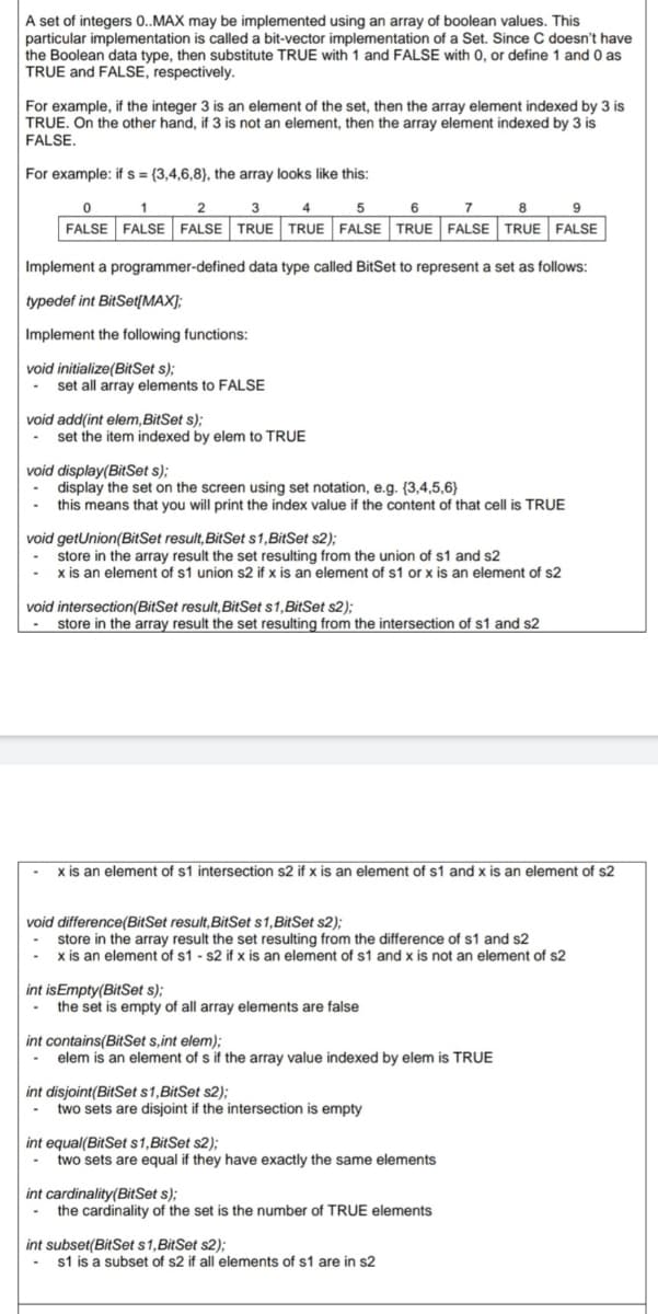 A set of integers 0..MAX may be implemented using an array of boolean values. This
particular implementation is called a bit-vector implementation of a Set. Since C doesn't have
the Boolean data type, then substitute TRUE with 1 and FALSE with 0, or define 1 and 0 as
TRUE and FALSE, respectively.
For example, if the integer 3 is an element of the set, then the array element indexed by 3 is
TRUE. On the other hand, if 3 is not an element, then the array element indexed by 3 is
FALSE.
For example: if s= (3,4,6,8), the array looks like this:
0
1
2
3
4
5
6
7
8
9
FALSE FALSE FALSE TRUE TRUE FALSE TRUE FALSE TRUE FALSE
Implement a programmer-defined data type called BitSet to represent a set as follows:
typedef int BitSet[MAX];
Implement the following functions:
void initialize(BitSet s);
set all array elements to FALSE
void add(int elem, BitSet s);
set the item indexed by elem to TRUE
void display(BitSet s);
display the set on the screen using set notation, e.g. (3,4,5,6)
- this means that you will print the index value if the content of that cell is TRUE
void getUnion(BitSet result, BitSet s1, BitSet s2);
store in the array result the set resulting from the union of s1 and s2
x is an element of s1 union s2 if x is an element of s1 or x is an element of s2
void intersection(BitSet result, BitSet s1, BitSet s2);
store in the array result the set resulting from the intersection of s1 and s2
-x is an element of s1 intersection s2 if x is an element of s1 and x is an element of s2
void difference(BitSet result, BitSet s1, BitSet s2);
store in the array result the set resulting from the difference of s1 and s2
x is an element of s1 s2 if x is an element of s1 and x is not an element of s2
int is Empty(BitSet s);
the set is empty of all array elements are false
int contains(BitSet s,int elem);
elem is an element of s if the array value indexed by elem is TRUE
int disjoint(BitSet s1, BitSet s2);
- two sets are disjoint if the intersection is empty
int equal(BitSet s1, BitSet s2);
- two sets are equal if they have exactly the same elements
int cardinality (BitSet s);
- the cardinality of the set is the number of TRUE elements
int subset(BitSet s 1, BitSet s2);
- s1 is a subset of s2 if all elements of s1 are in s2