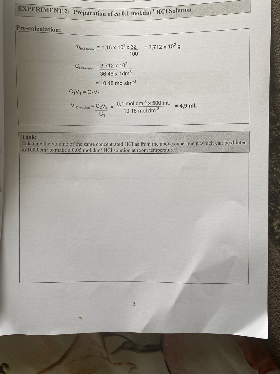 EXPERIMENT 2: Preparation of ca 0.1 mol.dm3 HCI Solution
Pre-calculation:
mHCl solution = 1,16 x 103 x 32 = 3,712 x 10² g
100
CHCI-soluion = 3,712 x 102
36,46 x 1dm3
= 10,18 mol.dm 3
CV1 = C2V2
0,1 mol.dm-3 x 500 mL
10,18 mol.dm3
VHC-Solution
= C2V2 =
= 4,9 mL
Task:
Calculate the volume of the same
to 1000 cm to make a 0.05 mol.dm3 HCl solution at room temperature.
centrated HCl as from the above exp
iment which can be diluted
