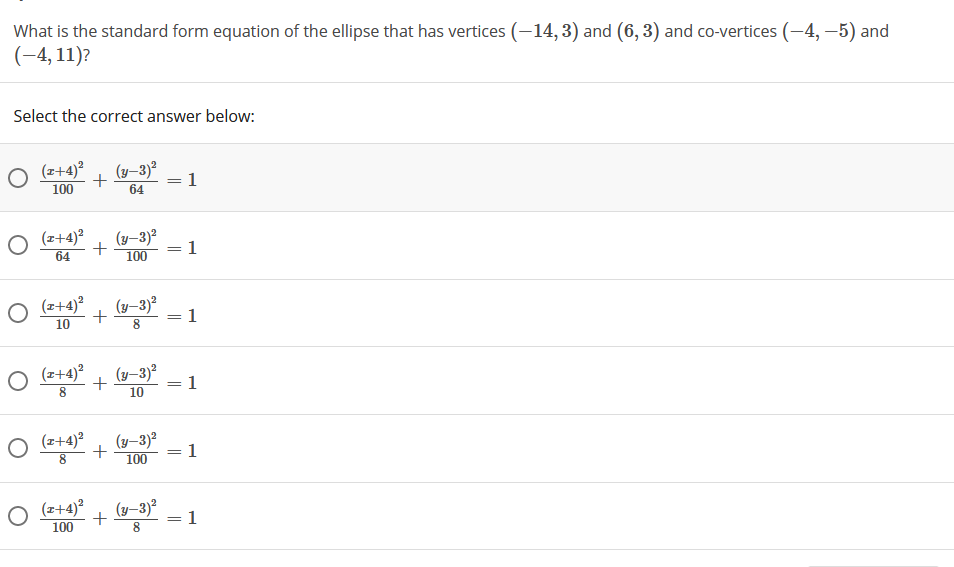 What is the standard form equation of the ellipse that has vertices (–14, 3) and (6, 3) and co-vertices (-4, –5) and
(-4, 11)?
Select the correct answer below:
(z+4)²
(y-3)?
1
100
64
(z+4)?
(y-3)?
1
64
%3D
100
(z+4)?
(y-3)²
1
+
10
O (2+4)?
(y–3)²
1
%3D
10
O (z+4)?
(y–3)2
1
100
8.
(z+4)?
(y-3)?
1
100
||
00
