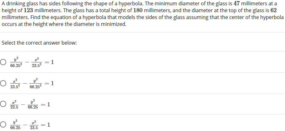 A drinking glass has sides following the shape of a hyperbola. The minimum diameter of the glass is 47 millimeters at a
height of 123 millimeters. The glass has a total height of 180 millimeters, and the diameter at the top of the glass is 62
millimeters. Find the equation of a hyperbola that models the sides of the glass assuming that the center of the hyperbola
occurs at the height where the diameter is minimized.
Select the correct answer below:
1
66.252
23.52
1
66.252
%3D
23.52
y?
1
66.25
23.5
y?
66.25
1
23.5
