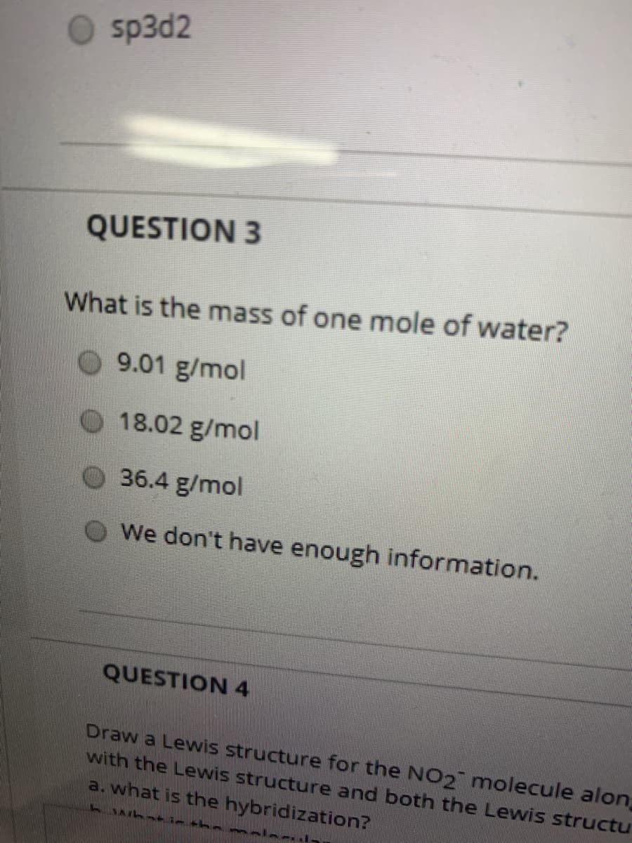 sp3d2
QUESTION 3
What is the mass of one mole of water?
O 9.01 g/mol
18.02 g/mol
O 36.4 g/mol
We don't have enough information.
QUESTION 4
Draw a Lewis structure for the NO2 molecule alon
with the Lewis structure and both the Lewis structu
a. what is the hybridization?
