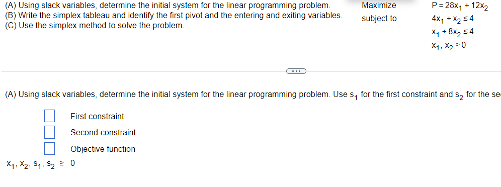 P= 28x1 + 12x2
(A) Using slack variables, determine the initial system for the linear programming problem.
(B) Write the simplex tableau and identify the first pivot and the entering and exiting variables.
(C) Use the simplex method to solve the problem.
Maximize
subject to
4x1 + X2 3 4
X, + 8x, s4
X1, X2 20
(A) Using slack variables, determine the initial system for the linear programming problem. Use s, for the first constraint and s, for the se
First constraint
Second constraint
Objective function
X1, X2, S1, S2 2 0
