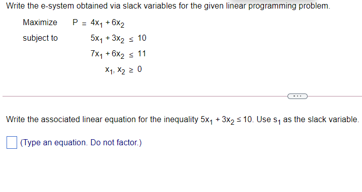 Write the e-system obtained via slack variables for the given linear programming problem.
Maximize
P =
4x1 + 6x2
subject to
5x1 +
3x2
< 10
7x1 + 6x2
< 11
X1, X2 2 0
Write the associated linear equation for the inequality 5x, + 3x2 s 10. Use s, as the slack variable.
(Type an equation. Do not factor.)
