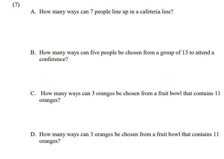 (7)
A. How many ways can 7 people line up in a cafeteria line?
B. How many ways can five people be chosen from a group of 13 to attend a
conference?
C. How many ways can 3 oranges be chosen from a fruit bowl that contains 11
oranges?
D. How many ways can 3 oranges be chosen from a fruit bowl that contains 11
oranges?
