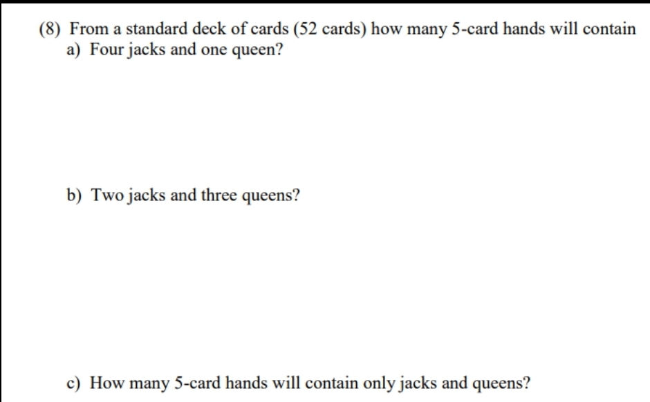 (8) From a standard deck of cards (52 cards) how many 5-card hands will contain
a) Four jacks and one queen?
b) Two jacks and three queens?
c) How many 5-card hands will contain only jacks and queens?
