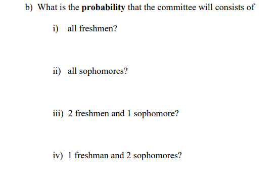 b) What is the probability that the committee will consists of
i) all freshmen?
ii) all sophomores?
iii) 2 freshmen and 1 sophomore?
iv) 1 freshman and 2 sophomores?
