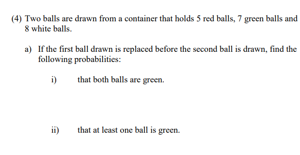 (4) Two balls are drawn from a container that holds 5 red balls, 7 green balls and
8 white balls.
a) If the first ball drawn is replaced before the second ball is drawn, find the
following probabilities:
i)
that both balls are green.
ii)
that at least one ball is green.
