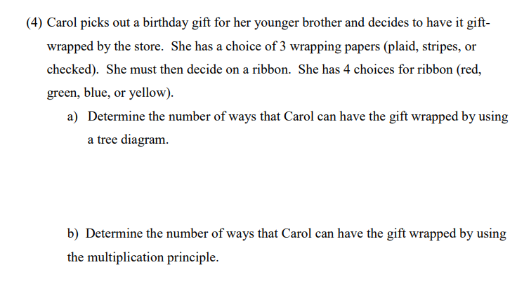 (4) Carol picks out a birthday gift for her younger brother and decides to have it gift-
wrapped by the store. She has a choice of 3 wrapping papers (plaid, stripes, or
checked). She must then decide on a ribbon. She has 4 choices for ribbon (red,
green, blue, or yellow).
a) Determine the number of ways that Carol can have the gift wrapped by using
a tree diagram.
b) Determine the number of ways that Carol can have the gift wrapped by using
the multiplication principle.
