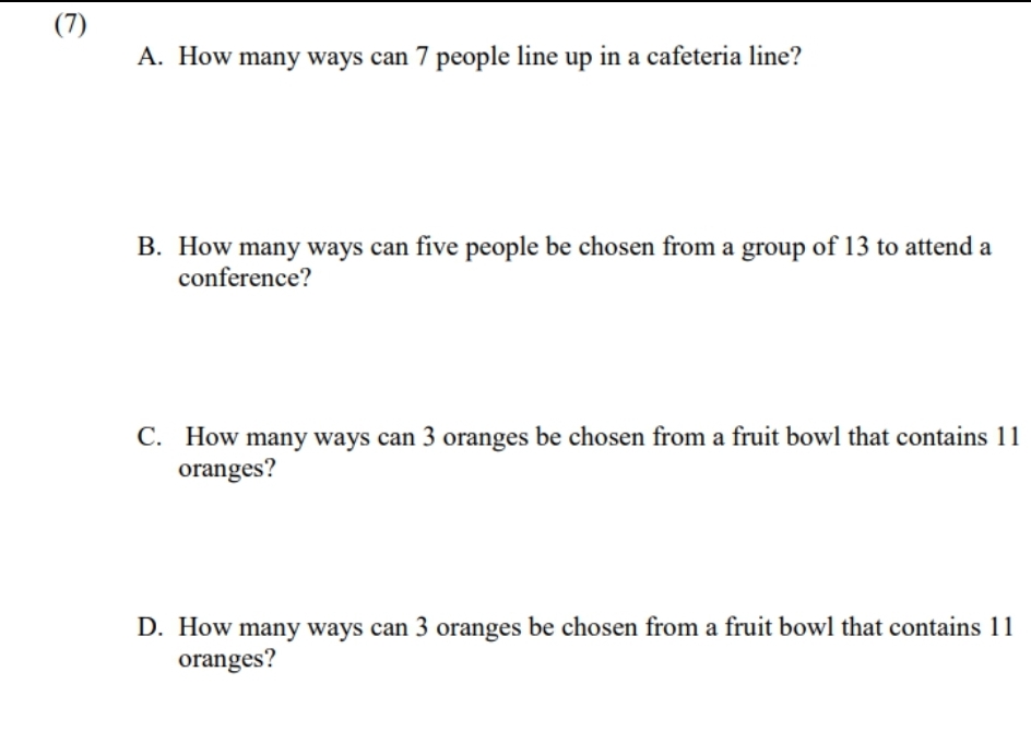 (7)
A. How many ways can 7 people line up in a cafeteria line?
B. How many ways can five people be chosen from a group of 13 to attend a
conference?
C. How many ways can 3 oranges be chosen from a fruit bowl that contains 11
oranges?
D. How many ways can 3 oranges be chosen from a fruit bowl that contains 11
oranges?
