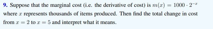 9. Suppose that the marginal cost (i.e. the derivative of cost) is m(x) = 1000 - 2-
where a represents thousands of items produced. Then find the total change in cost
from x = 2 tox = 5 and interpret what it means.
