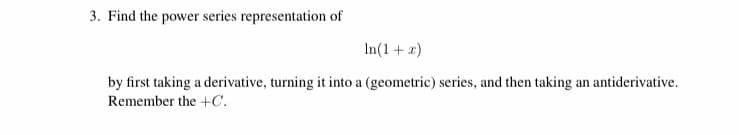 3. Find the power series representation of
In(1+ x)
by first taking a derivative, turning it into a (geometric) series, and then taking an antiderivative.
Remember the +C.
