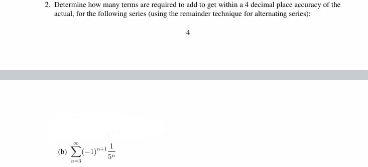 2. Determine how many terms are required to add to get within a 4 decimal place accuracy of the
actual, for the following series (using the remainder technique for alternating series):
(b) E(-1)"+1,
5"
n=3
