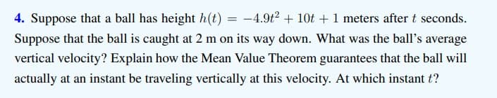 4. Suppose that a ball has height h(t) = -4.9t? + 10t +1 meters after t seconds.
Suppose that the ball is caught at 2 m on its way down. What was the ball's average
vertical velocity? Explain how the Mean Value Theorem guarantees that the ball will
actually at an instant be traveling vertically at this velocity. At which instant t?
