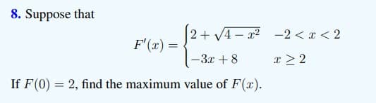 8. Suppose that
2+ V4 - x2 -2 < x < 2
F'(x) =
-3x + 8
x > 2
If F(0) = 2, find the maximum value of F(x).
%3D
