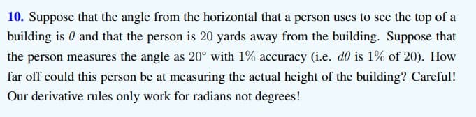 10. Suppose that the angle from the horizontal that a person uses to see the top of a
building is 0 and that the person is 20 yards away from the building. Suppose that
the person measures the angle as 20° with 1% accuracy (i.e. de is 1% of 20). How
far off could this person be at measuring the actual height of the building? Careful!
Our derivative rules only work for radians not degrees!
