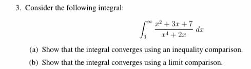 ### Problem 3: Analyzing Convergence of an Integral

Consider the following integral:

\[
\int_{3}^{\infty} \frac{x^2 + 3x + 7}{x^4 + 2x} \, dx
\]

**Tasks:**

(a) **Inequality Comparison Method:**

   - Demonstrate that the integral converges by finding a function \( g(x) \) such that \( 0 \leq \frac{x^2 + 3x + 7}{x^4 + 2x} \leq g(x) \) for all \( x \geq 3 \).
   - Verify that the integral of \( g(x) \) from 3 to \(\infty\) converges.
   
(b) **Limit Comparison Method:**

   - Use the limit comparison test to show convergence.
   - Identify a function \( h(x) \) with known convergence properties.
   - Compute \(\lim_{x \to \infty} \frac{\frac{x^2 + 3x + 7}{x^4 + 2x}}{h(x)}\) and use the result to conclude about the convergence of the original integral.