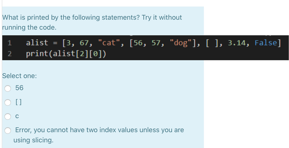 What is printed by the following statements? Try it without
running the code.
alist = [3, 67, "cat", [56, 57, "dog"], [ ], 3.14, False]
print(alist[2][0])
1
Select one:
56
[]
Error, you cannot have two index values unless you are
using slicing.
