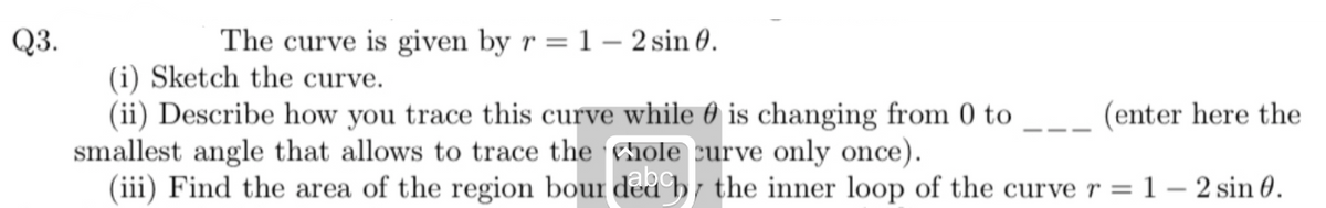 Q3.
The curve is given by r= 1- 2 sin 0.
(i) Sketch the curve.
(ii) Describe how you trace this curve while is changing from 0 to
smallest angle that allows to trace the hole curve only once).
(iii) Find the area of the region bour ded by the inner loop of the curve r =
(enter here the
= 1- 2 sin 0.