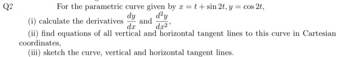 Q2
For the parametric curve given by x = t + sin 2t, y = cos 2t,
dy
d²y
dx²¹
(i) calculate the derivatives and
dx
(ii) find equations of all vertical and horizontal tangent lines to this curve in Cartesian
coordinates,
(iii) sketch the curve, vertical and horizontal tangent lines.