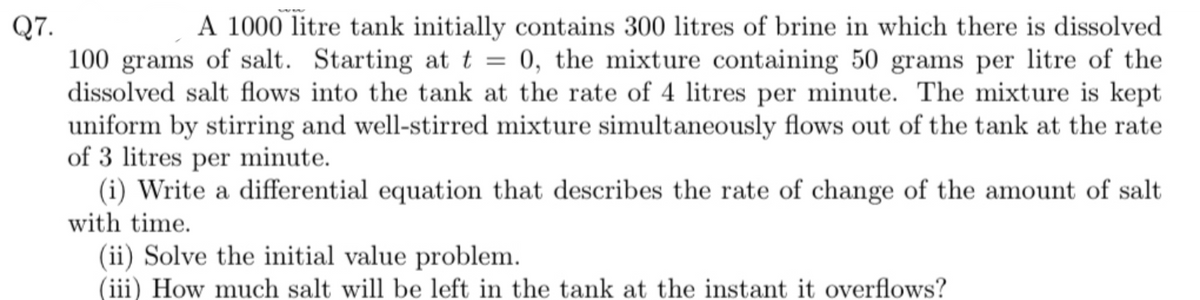 Q7.
=
A 1000 litre tank initially contains 300 litres of brine in which there is dissolved
100 grams of salt. Starting at t = 0, the mixture containing 50 grams per litre of the
dissolved salt flows into the tank at the rate of 4 litres per minute. The mixture is kept
uniform by stirring and well-stirred mixture simultaneously flows out of the tank at the rate
of 3 litres per minute.
(i) Write a differential equation that describes the rate of change of the amount of salt
with time.
(ii) Solve the initial value problem.
(iii) How much salt will be left in the tank at the instant it overflows?