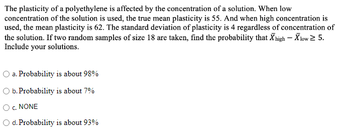 The plasticity of a polyethylene is affected by the concentration of a solution. When low
concentration of the solution is used, the true mean plasticity is 55. And when high concentration is
used, the mean plasticity is 62. The standard deviation of plasticity is 4 regardless of concentration of
the solution. If two random samples of size 18 are taken, find the probability that Xhigh – X low 2 5.
Include your solutions.
O a. Probability is about 98%
O b. Probability is about 7%
O. NONE
O d. Probability is about 93%
