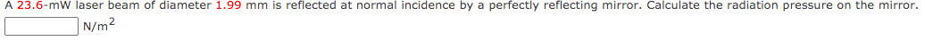 A 23.6-mW laser beam of diameter 1.99 mm is reflected at normal incidence by a perfectly reflecting mirror. Calculate the radiation pressure on the mirror.
|N/m²
