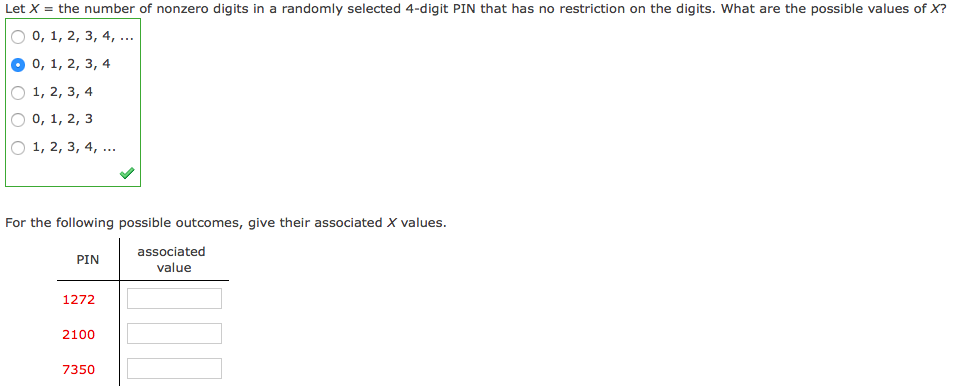 Let X = the number of nonzero digits in a randomly selected 4-digit PIN that has no restriction on the digits. What are the possible values of X?
O 0, 1, 2, 3, 4, ...
0, 1, 2, 3, 4
О 1, 2, 3, 4
O 0, 1, 2, 3
O 1, 2, 3, 4, ...
For the following possible outcomes, give their associated X values.
associated
value
PIN
1272
2100
7350
