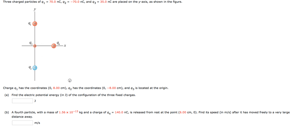 Three charged particles of q, = 70.0 nC, g, = -70.0 nC, and g, = 35.0 nC are placed on the y-axis, as shown in the figure.
Charge q, has the coordinates (0, 8.00 cm), g, has the coordinates (o, -8.00 cm), and q, is located at the origin.
(a) Find the electric potential energy (in J) of the configuration of the three fixed charges.
(b) A fourth particle, with a mass of 1.56 x 10-13 kg and a charge of q, = 140.0 nC, is released from rest at the point (6.00 cm, 0). Find its speed (in m/s) after it has moved freely to a very large
distance away.
m/s
