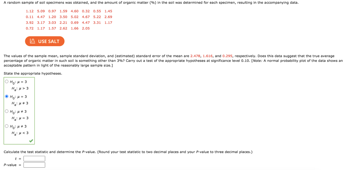 A random sample of soil specimens was obtained, and the amount of organic matter (%) in the soil was determined for each specimen, resulting in the accompanying data.
1.12 5.09 0.97
1.59 4.60 0.32 0.55 1.45
0.11
4.47 1.20 3.50 5.02 4.67 5.22 2.69
3.92 3.17 3.03 2.21 0.69
4.47 3.31 1.17
0.72 1.17 1.57 2.62 1.66 2.05
n USE SALT
The values of the sample mean, sample standard deviation, and (estimated) standard error of the mean are 2.478, 1.616, and 0.295, respectively. Does this data suggest that the true average
percentage of organic matter in such soil is something other than 3%? Carry out a test of the appropriate hypotheses at significance level 0.10. [Note: A normal probability plot of the data shows an
acceptable pattern in light of the reasonably large sample size.]
State the appropriate hypotheses.
Ο Η: μ 3
Hai H > 3
O Ho: H = 3
O Ho: H+ 3
Hai H = 3
O Ho: H + 3
H: u < 3
Calculate the test statistic and determine the P-value. (Round your test statistic to two decimal places and your P-value to three decimal places.)
t =
P-value =
