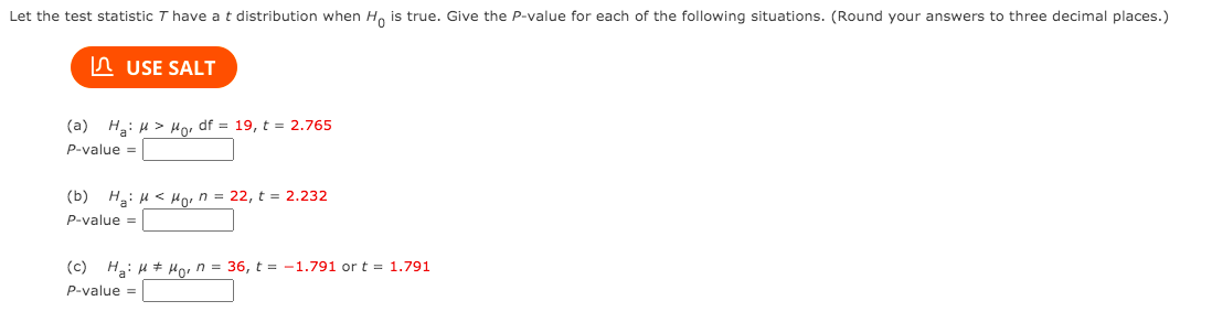 Let the test statistic T have a t distribution when Ho is true. Give the P-value for each of the following situations. (Round your answers to three decimal places.)
n USE SALT
(a) H: u > Ho, df = 19, t = 2.765
P-value =
(b) H: u < Ho, n = 22, t = 2.232
P-value =
(c) H: u # Ho, n = 36, t = -1.791 or t = 1.791
P-value =
