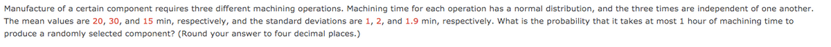 Manufacture of a certain component requires three different machining operations. Machining time for each operation has a normal distribution, and the three times are independent of one another.
The mean values are 20, 30, and 15 min, respectively, and the standard deviations are 1, 2, and 1.9 min, respectively. What is the probability that it takes at most 1 hour of machining time to
produce a randomly selected component? (Round your answer to four decimal places.)
