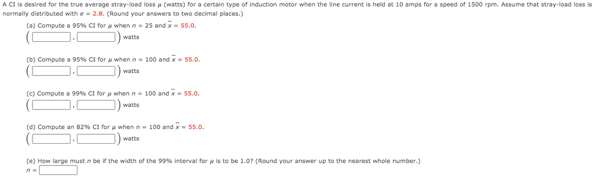 A CI is desired for the true average stray-load loss u (watts) for a certain type of induction motor when the line current is held at 10 amps for a speed of 1500 rpm. Assume that stray-load loss is
normally distributed with o = 2.8. (Round your answers to two decimal places.)
(a) Compute a 95% CI for u when n = 25 and x = 55.0.
watts
(b) Compute a 95% CI for u when n = 100 and x = 55.0.
watts
(c) Compute a 99% CI for u when n = 100 and x = 55.0.
watts
(d) Compute an 82% CI for u when n = 100 and x = 55.0.
watts
(e) How large must n be if the width of the 99% interval for u is to be 1.0? (Round your answer up to the nearest whole number.)
n =
