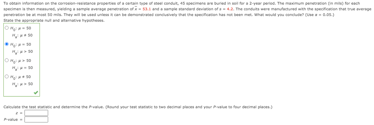 To obtain information on the corrosion-resistance properties of a certain type of steel conduit, 45 specimens are buried in soil for a 2-year period. The maximum penetration (in mils) for each
specimen is then measured, yielding a sample average penetration of x = 53.1 and a sample standard deviation of s = 4.2. The conduits were manufactured with the specification that true average
penetration be at most 50 mils. They will be used unless it can be demonstrated conclusively that the specification has not been met. What would you conclude? (Use a = 0.05.)
State the appropriate null and alternative hypotheses.
O Ho: H = 50
H: H + 50
O Ho: H = 50
H: u > 50
O Ho: u > 50
H: H = 50
O Ho: 4 + 50
HạiH > 50
Calculate the test statistic and determine the P-value. (Round your test statistic to two decimal places and your P-value to four decimal places.)
P-value =
