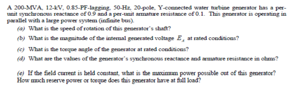 A 200-MVA, 12-kV, 0.85-PF-lagging, 50-Hz, 20-pole, Y-connected water turbine generator has a per-
unit synchronous reactance of 0.9 and a per-unit armature resistance of 0.1. This generator is operating in
parallel with a large power system (infinite bus).
(a) What is the speed of rotation of this generator's shaft?
(b) What is the magnitude of the intemal generated voltage E, at rated conditions?
(c) What is the torque angle of the generator at rated conditions?
(d) What are the values of the generator's synchronous reactance and armature resistance in ohms?
(e) If the field current is held constant, what is the maximum power possible out of this generator?
How much reserve power or torque does this generator have at full load?
