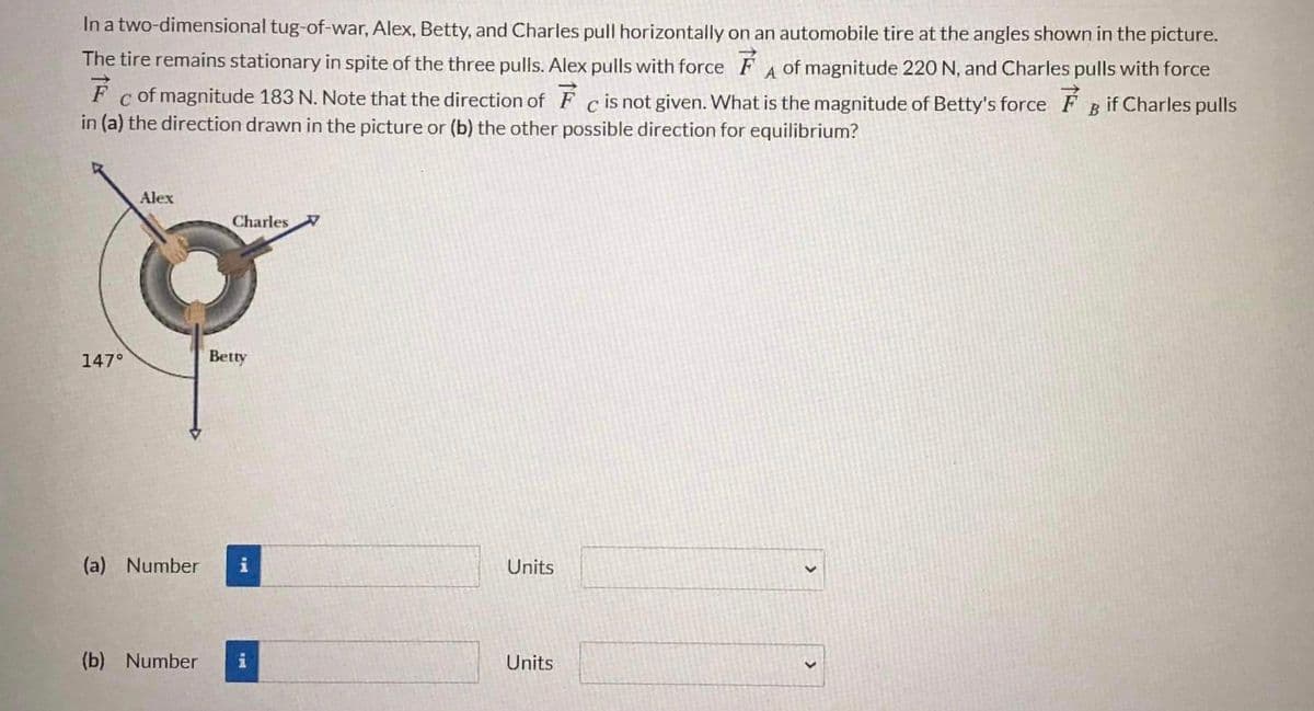 In a two-dimensional tug-of-war, Alex, Betty, and Charles pull horizontally on an automobile tire at the angles shown in the picture.
The tire remains stationary in spite of the three pulls. Alex pulls with force FA of magnitude 220 N, and Charles pulls with force
F c of magnitude 183 N. Note that the direction of F c is not given. What is the magnitude of Betty's force F B if Charles pulls
in (a) the direction drawn in the picture or (b) the other possible direction for equilibrium?
Alex
Charles
147°
Betty
(a) Number
Units
(b) Number
Units
