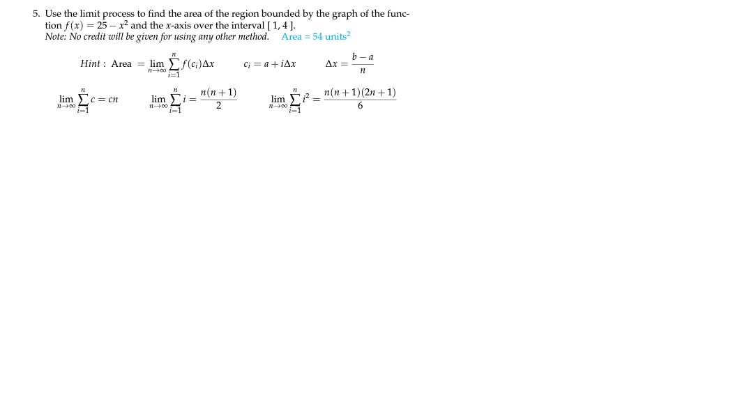 5. Use the limit process to find the area of the region bounded by the graph of the func-
tion f(x) = 25 – x2 and the x-axis over the interval [ 1,4].
Note: No credit will be given for using any other method.
Area = 54 units?
b- a
Ax =
Hint : Area = lim
f(ci)Ax
C; = a + iAx
i=1
п (п + 1)
п (п +1)(2n + 1)
lim c= cn
n00
i=1
lim
lim F2 =
n00
i=1
