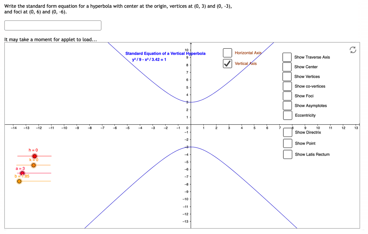 ### Understanding the Standard Form of a Hyperbola

To find the standard form equation for a hyperbola with its center at the origin, vertices at (0, 3) and (0, -3), and foci at (0, 6) and (0, -6), follow these steps:

**Graph Explanation:**
- The graph displays a vertical hyperbola centered at the origin.
- **Equation:** The standard form of the vertical hyperbola is given by:

  \[
  \frac{y^2}{9} - \frac{x^2}{3.42} = 1
  \]

**Features Explained:**
- **Center:** The origin (0, 0).
- **Vertices:** Located at (0, 3) and (0, -3).
- **Foci:** Positioned at (0, 6) and (0, -6).
- **Axes Checkboxes:** Options to display Horizontal and Vertical Axes are provided.
- **Additional Options:** You can enable features to show elements like Traverse Axis, Center, Vertices, Co-vertices, Foci, Asymptotes, Eccentricity, Directrix, Point, and Latus Rectum.

**Parameters:**
- \(h = 0\), \(k = 0\) (coordinates of the center)
- \(a = 3\) (distance from the center to each vertex along the y-axis)
- \(b = 1.85\) (related to distance along the x-axis)

These values help in constructing and understanding the geometry and algebra of the hyperbola.