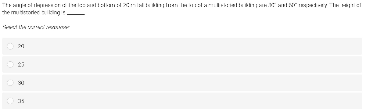 The angle of depression of the top and bottom of 20 m tall building from the top of a multistoried building are 30° and 60° respectively. The height of
the multistoried building is
Select the correct response:
20
25
30
35