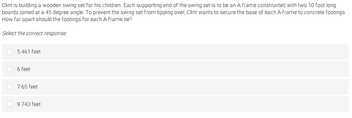 Clint is building a wooden swing set for his children. Each supporting end of the swing set is to be an A-frame constructed with two 10 foot long
boards joined at a 45 degree angle. To prevent the swing set from tipping over, Clint wants to secure the base of each A-frame to concrete footings.
How far apart should the footings for each A-frame be?
Select the correct response:
5.461 feet
6 feet
7.65 feet
9.743 feet