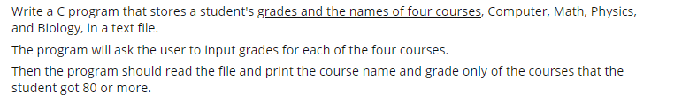 Write a C program that stores a student's grades and the names of four courses, Computer, Math, Physics,
and Biology, in a text file.
The program will ask the user to input grades for each of the four courses.
Then the program should read the file and print the course name and grade only of the courses that the
student got 80 or more.
