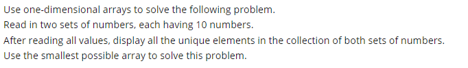 Use one-dimensional arrays to solve the following problem.
Read in two sets of numbers, each having 10 numbers.
After reading all values, display all the unique elements in the collection of both sets of numbers.
Use the smallest possible array to solve this problem.
