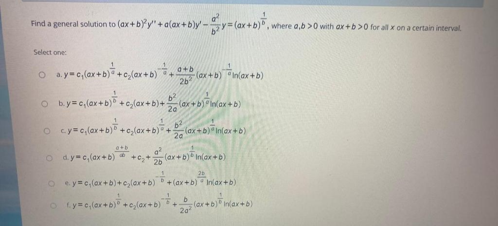 Find a general solution to (ax+b)'y'"+a(ax+b)y'-
a?
(ax+b)D, where a,b >0 with ax +b >0 for all x on a certain interval.
Select one:
O a.y c,(ax+b) +c,(ax+b) +
2b2
a+b
(ax+b) In(ax+b)
O b.y=c,(ax+b) +
b2
(ax +b) In(ax +b)
2a
+c2(ax+b)+
O c.y=c, (ax+b)b +c,(ax+b) +
b2
(ax+b) In(ax+b)
2a
a+b
a?
O d.y c,(ax+b) ab
+C2+ 2b
(ax +b) In(ax+b)
26
O e. y=c,(ax +b)+c,(ax+b) b +(ax+b) a In(ax+b)
ofy c(ax+b) +c(ax+b) +
b
(ax+b)b In(ax +b)
2a2
